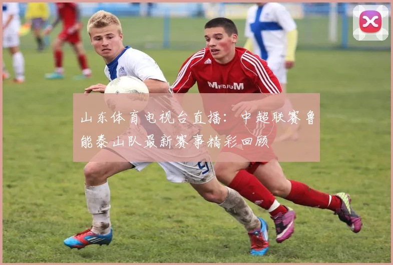 山东体育电视台直播:中超联赛鲁能泰山队最新赛事精彩回顾