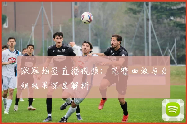 欧冠抽签直播视频：完整回放与分组结果深度解析