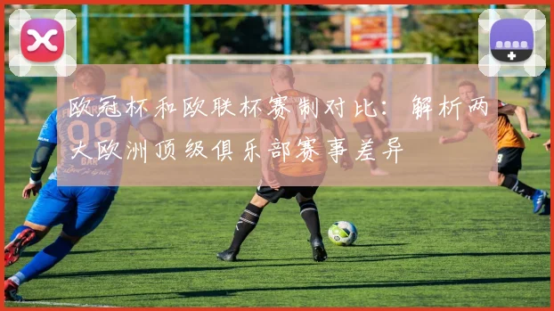 欧冠杯和欧联杯赛制对比：解析两大欧洲顶级俱乐部赛事差异