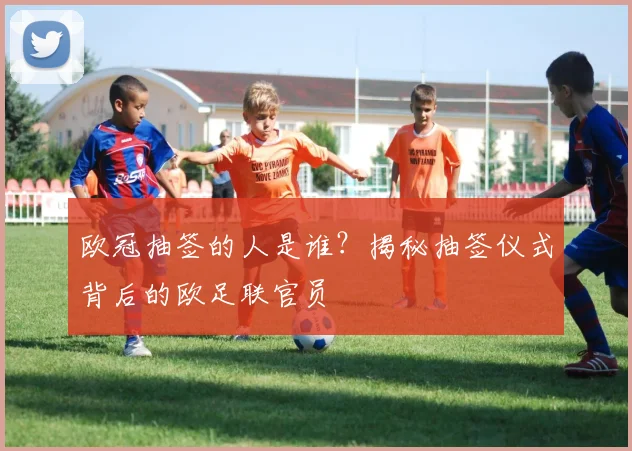 欧冠抽签的人是谁？揭秘抽签仪式背后的欧足联官员