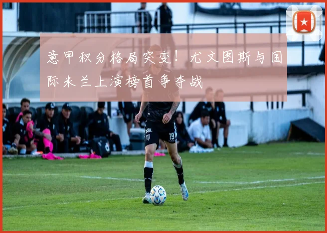 意甲积分格局突变!尤文图斯与国际米兰上演榜首争夺战