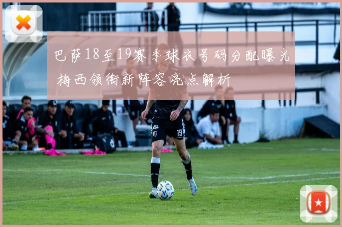 巴萨18至19赛季球衣号码分配曝光 梅西领衔新阵容亮点解析