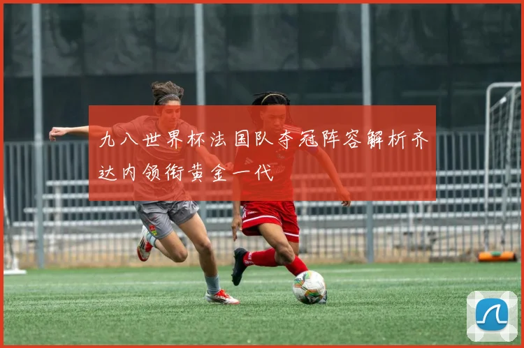 九八世界杯法国队夺冠阵容解析齐达内领衔黄金一代