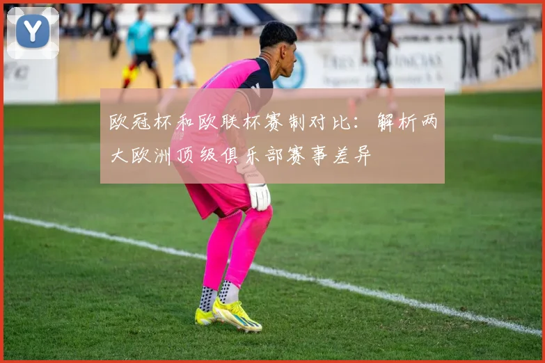 欧冠杯和欧联杯赛制对比：解析两大欧洲顶级俱乐部赛事差异