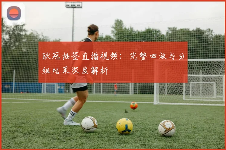 欧冠抽签直播视频：完整回放与分组结果深度解析