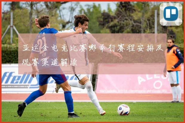 亚运会电竞比赛哪举行赛程安排及观赛渠道解读