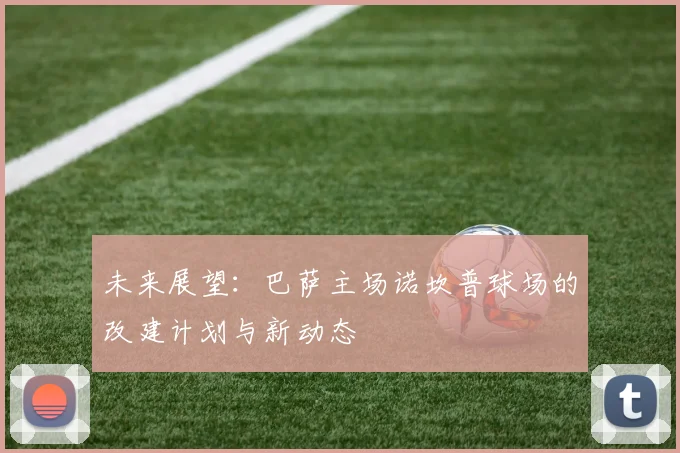 未来展望：巴萨主场诺坎普球场的改建计划与新动态