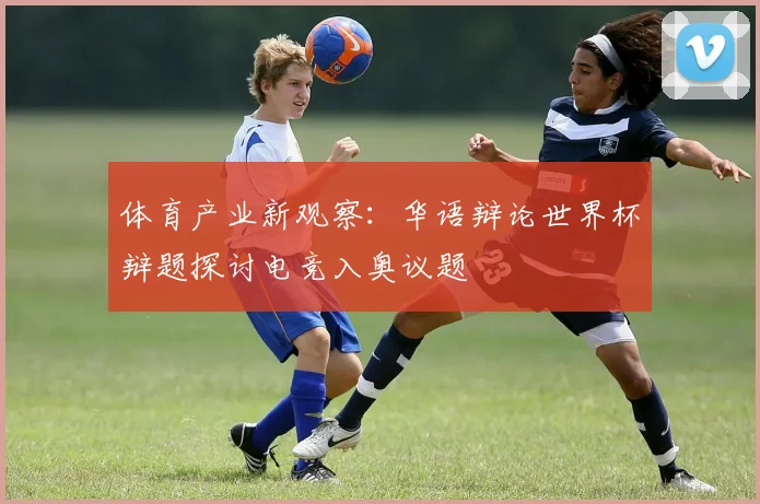 体育产业新观察：华语辩论世界杯辩题探讨电竞入奥议题